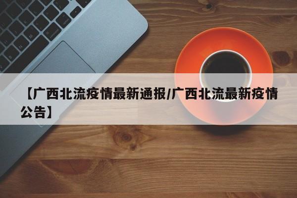 【广西北流疫情最新通报/广西北流最新疫情公告】