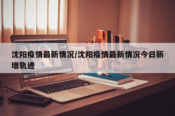 沈阳疫情最新情况/沈阳疫情最新情况今日新增轨迹