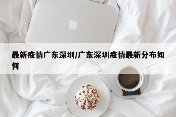 最新疫情广东深圳/广东深圳疫情最新分布如何