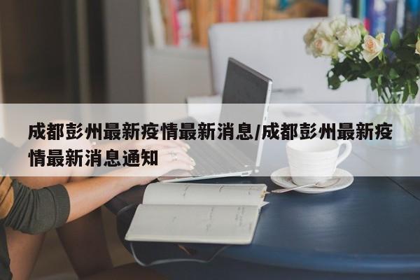 成都彭州最新疫情最新消息/成都彭州最新疫情最新消息通知