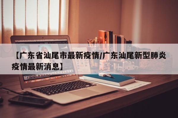 【广东省汕尾市最新疫情/广东汕尾新型肺炎疫情最新消息】