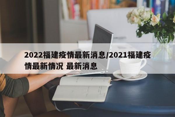 2022福建疫情最新消息/2021福建疫情最新情况 最新消息