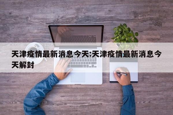 天津疫情最新消息今天:天津疫情最新消息今天解封