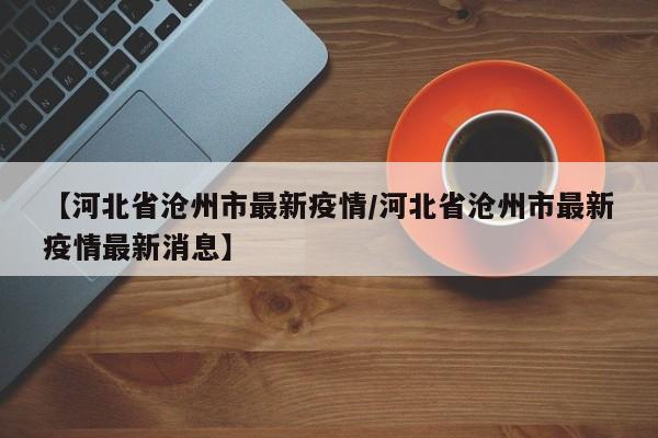 【河北省沧州市最新疫情/河北省沧州市最新疫情最新消息】