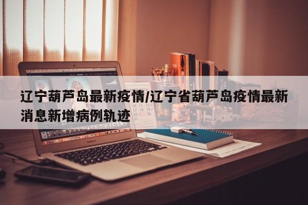 辽宁葫芦岛最新疫情/辽宁省葫芦岛疫情最新消息新增病例轨迹