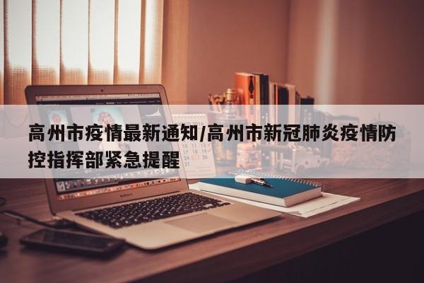 高州市疫情最新通知/高州市新冠肺炎疫情防控指挥部紧急提醒