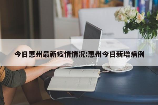 今日惠州最新疫情情况:惠州今日新增病例