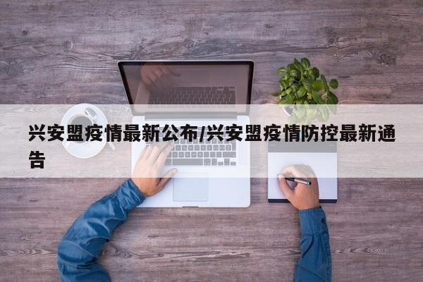 兴安盟疫情最新公布/兴安盟疫情防控最新通告