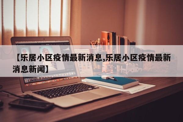 【乐居小区疫情最新消息,乐居小区疫情最新消息新闻】