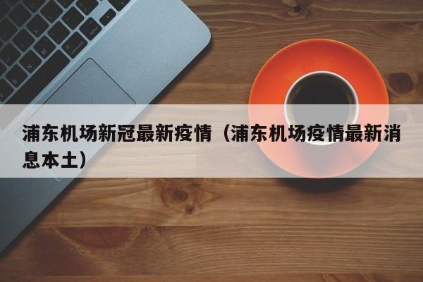 浦东机场新冠最新疫情（浦东机场疫情最新消息本土）