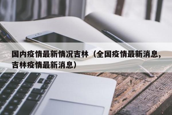 国内疫情最新情况吉林（全国疫情最新消息,吉林疫情最新消息）
