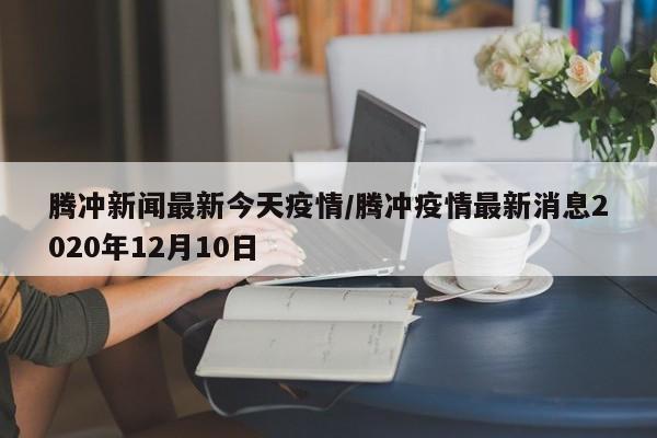 腾冲新闻最新今天疫情/腾冲疫情最新消息2020年12月10日