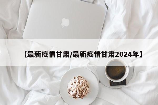 【最新疫情甘肃/最新疫情甘肃2024年】