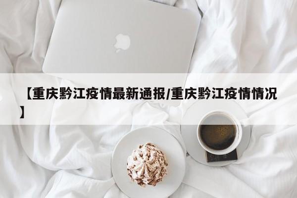 【重庆黔江疫情最新通报/重庆黔江疫情情况】