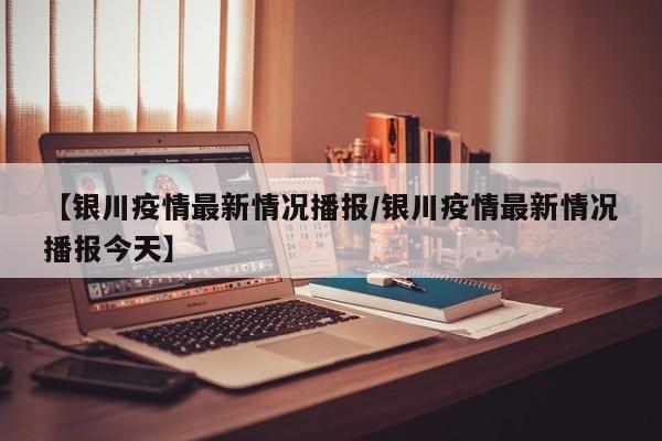 【银川疫情最新情况播报/银川疫情最新情况播报今天】