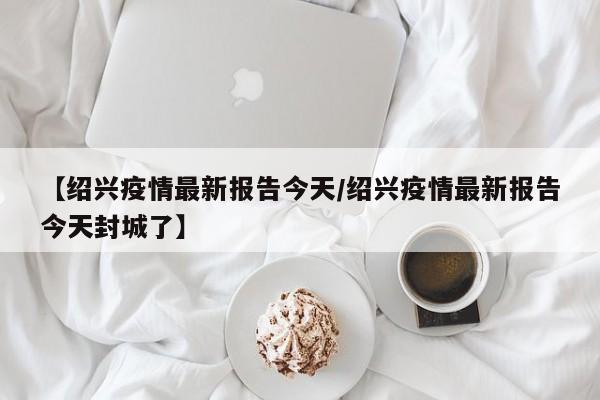 【绍兴疫情最新报告今天/绍兴疫情最新报告今天封城了】