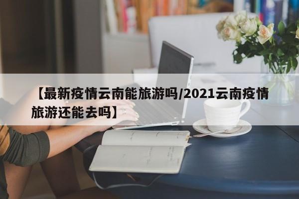 【最新疫情云南能旅游吗/2021云南疫情旅游还能去吗】