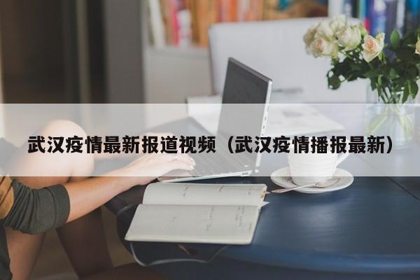 武汉疫情最新报道视频（武汉疫情播报最新）