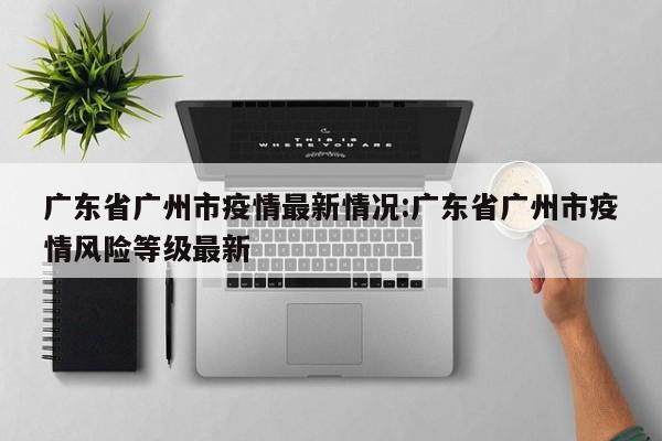 广东省广州市疫情最新情况:广东省广州市疫情风险等级最新