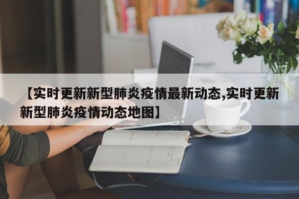 【实时更新新型肺炎疫情最新动态,实时更新新型肺炎疫情动态地图】