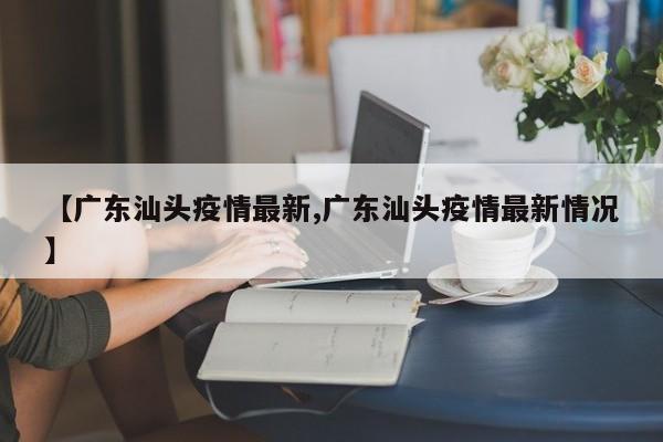 【广东汕头疫情最新,广东汕头疫情最新情况】