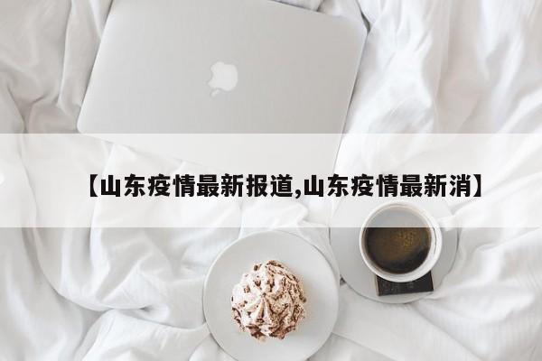 【山东疫情最新报道,山东疫情最新消】