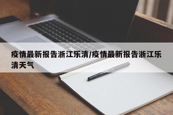 疫情最新报告浙江乐清/疫情最新报告浙江乐清天气