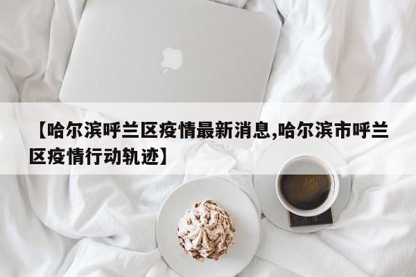 【哈尔滨呼兰区疫情最新消息,哈尔滨市呼兰区疫情行动轨迹】