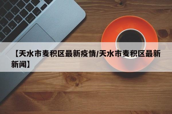 【天水市麦积区最新疫情/天水市麦积区最新新闻】