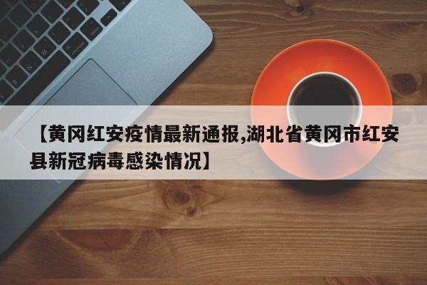 【黄冈红安疫情最新通报,湖北省黄冈市红安县新冠病毒感染情况】