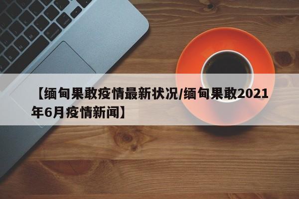 【缅甸果敢疫情最新状况/缅甸果敢2021年6月疫情新闻】
