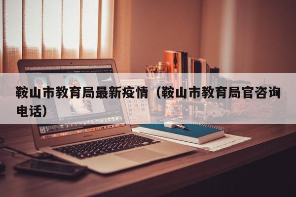 鞍山市教育局最新疫情（鞍山市教育局官咨询电话）