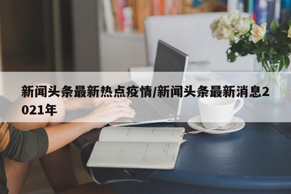 新闻头条最新热点疫情/新闻头条最新消息2021年