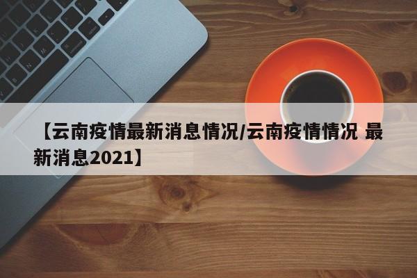 【云南疫情最新消息情况/云南疫情情况 最新消息2021】