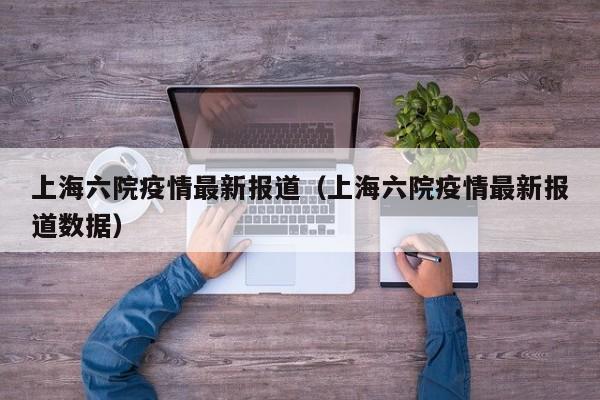 上海六院疫情最新报道（上海六院疫情最新报道数据）