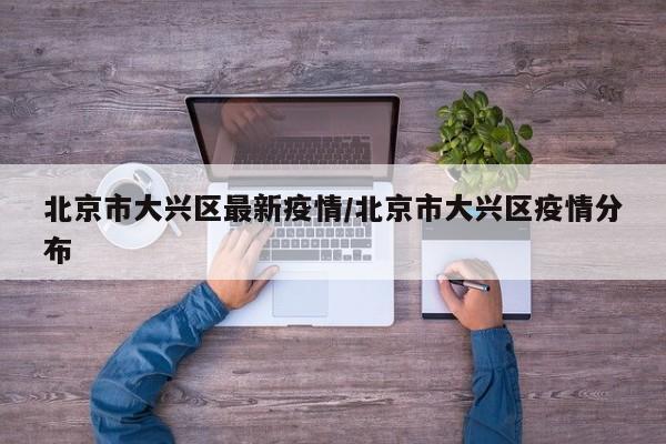 北京市大兴区最新疫情/北京市大兴区疫情分布