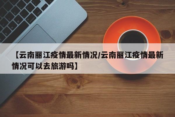 【云南丽江疫情最新情况/云南丽江疫情最新情况可以去旅游吗】