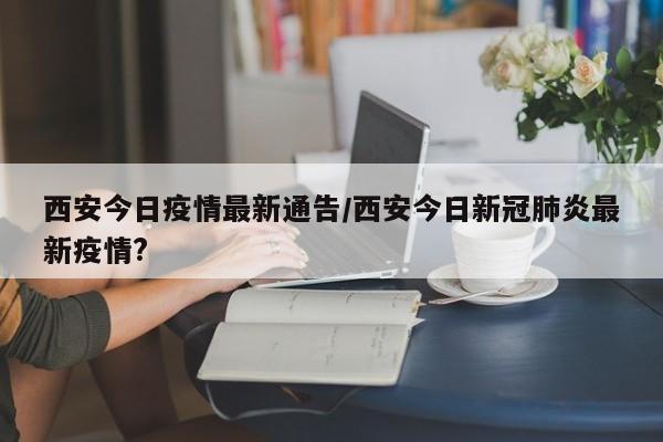 西安今日疫情最新通告/西安今日新冠肺炎最新疫情?