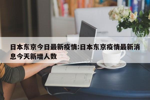 日本东京今日最新疫情:日本东京疫情最新消息今天新增人数