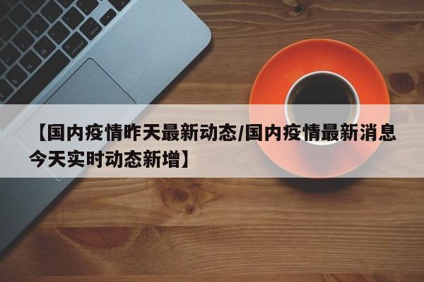 【国内疫情昨天最新动态/国内疫情最新消息今天实时动态新增】