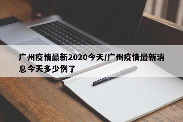 广州疫情最新2020今天/广州疫情最新消息今天多少例了