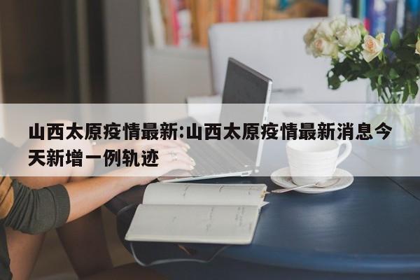 山西太原疫情最新:山西太原疫情最新消息今天新增一例轨迹
