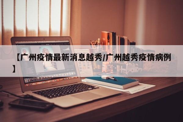 【广州疫情最新消息越秀/广州越秀疫情病例】