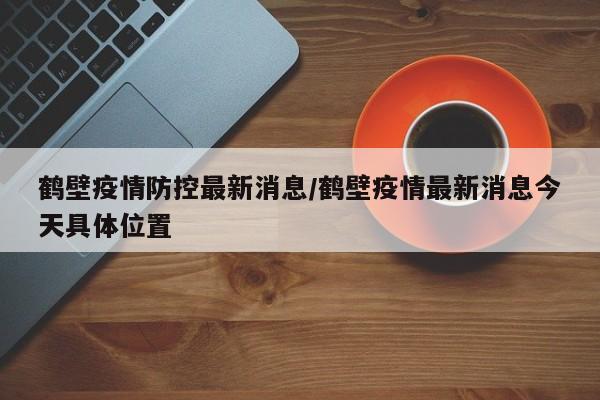 鹤壁疫情防控最新消息/鹤壁疫情最新消息今天具体位置