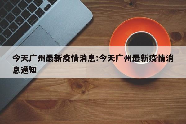 今天广州最新疫情消息:今天广州最新疫情消息通知
