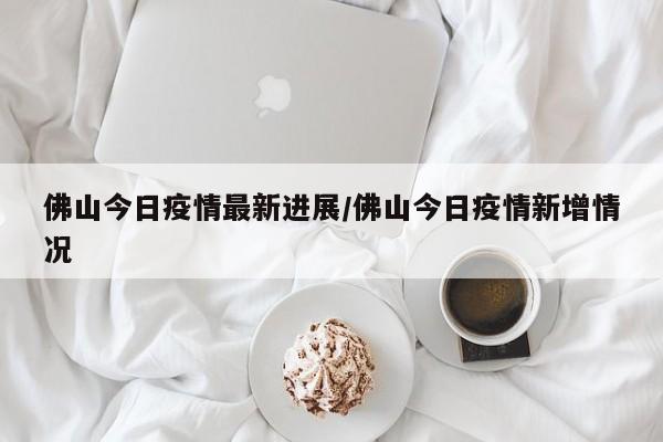 佛山今日疫情最新进展/佛山今日疫情新增情况