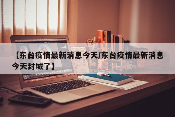 【东台疫情最新消息今天/东台疫情最新消息今天封城了】