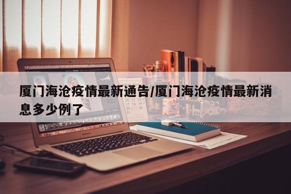 厦门海沧疫情最新通告/厦门海沧疫情最新消息多少例了
