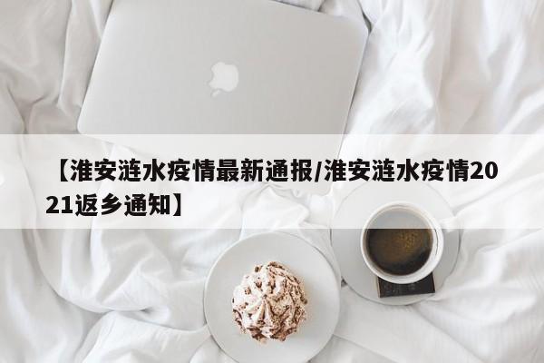 【淮安涟水疫情最新通报/淮安涟水疫情2021返乡通知】
