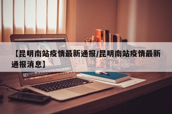 【昆明南站疫情最新通报/昆明南站疫情最新通报消息】